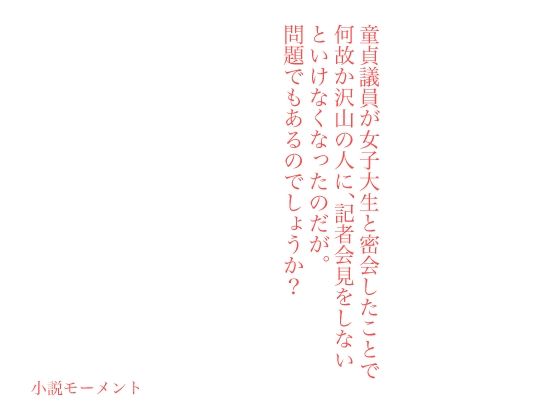 童貞議員が女子大生と密会したことで何故か沢山の人に、記者会見をしないといけなくなったのだが。問題でもあるのでしょうか？(小説モーメント) [d_234374]