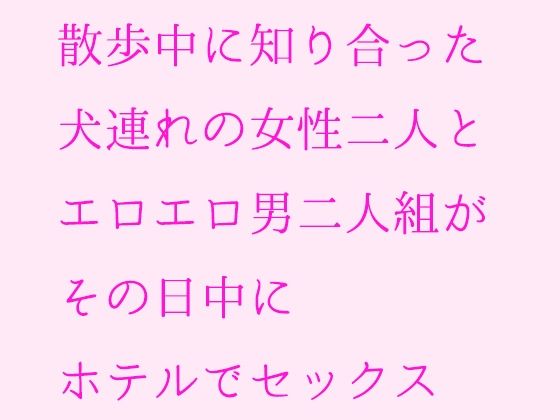 散歩中に知り合った犬連れの女性二人とエロエロ男二人組がその日中にホテルでセックス(逢瀬のひび) [d_235586]