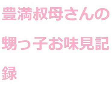 豊満叔母さんの甥っ子お味見記録(巨尻ラブ) [d_256388]