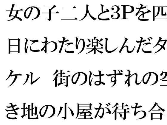 女の子二人と3Pを四日にわたり楽しんだタケル 街のはずれの空き地の小屋が待ち合わせ場所(逢瀬のひび) [d_257469]