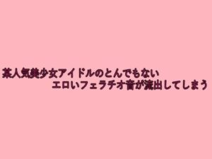某人気美少女アイドルのとんでもないエロいフェラチオ音が流出してしまう(脳イキASMR) [d_641804]