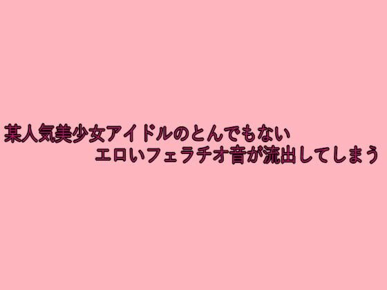 某人気美少女アイドルのとんでもないエロいフェラチオ音が流出してしまう(脳イキASMR) [d_641804]