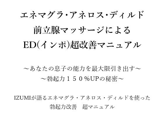 エネマグラ・アネロス・ディルド 前立腺マッサージによる ED（インポ）超改善マニュアル      〜あなたの息子の能力を最大限引き出す〜 〜勃起力150％UPの秘密〜    X（旧Twitter）で3万人のフォロワー数を持つ IZUMIが語るエネマグラ・アネロス・ディルドを使った 勃起力改善  超マニュアル(メスイキ？ドライオーガズム？研究所) [d_666176]