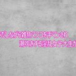 オホ声だしながら雑魚マンコを手マンされ潮吹きする淫乱女子大生がこちら(ガールズコレクション) [d_758071]