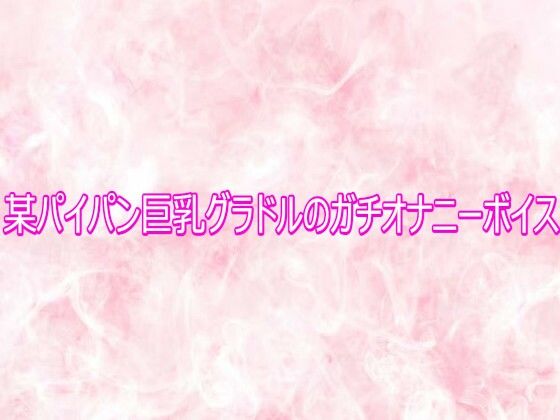 某パイパン巨乳グラドルのガチオナニーボイス(エッチなASMR) [d_758102]