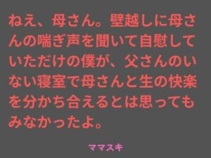 ねえ、母さん。壁越しに母さんの喘ぎ声を聞いて自慰していただけの僕が、父さんのいない寝室で母さんと生の快楽を分かち合えるとは思ってもみなかったよ。(ママスキ) [d_763154]