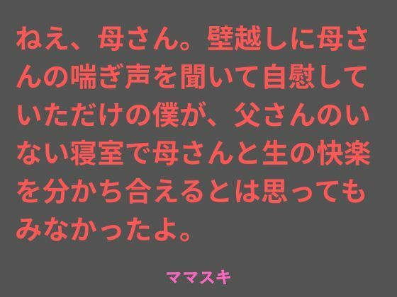 ねえ、母さん。壁越しに母さんの喘ぎ声を聞いて自慰していただけの僕が、父さんのいない寝室で母さんと生の快楽を分かち合えるとは思ってもみなかったよ。(ママスキ) [d_763154]