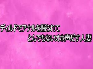 ディルドでアナルを掘られてとんでもないオホ声だす人妻(リアルボイスGirl) [d_768308]
