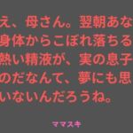 ねえ、母さん。翌朝あなたの身体からこぼれ落ちるその熱い精液が、実の息子のものだなんて、夢にも思っていないんだろうね。(ママスキ) [d_777192]