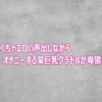 めちゃくちゃエロい声出しながらオナニーする某巨乳グラドルが卑猥すぎる(ガールズコレクション) [d_803105]